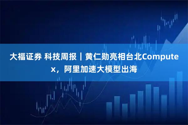 大福证券 科技周报｜黄仁勋亮相台北Computex，阿里加速大模型出海