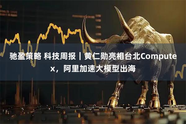 驰盈策略 科技周报｜黄仁勋亮相台北Computex，阿里加速大模型出海