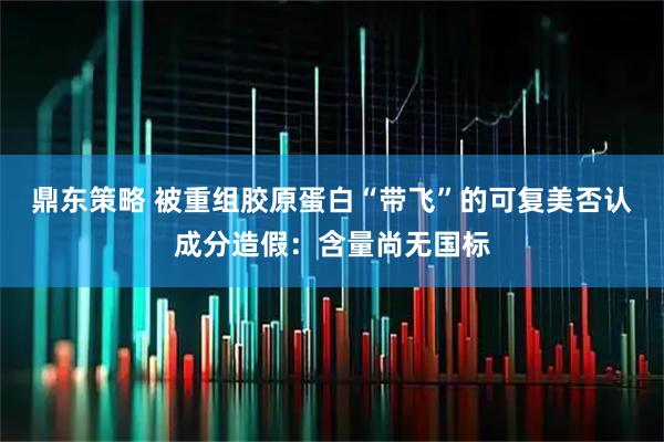 鼎东策略 被重组胶原蛋白“带飞”的可复美否认成分造假：含量尚无国标