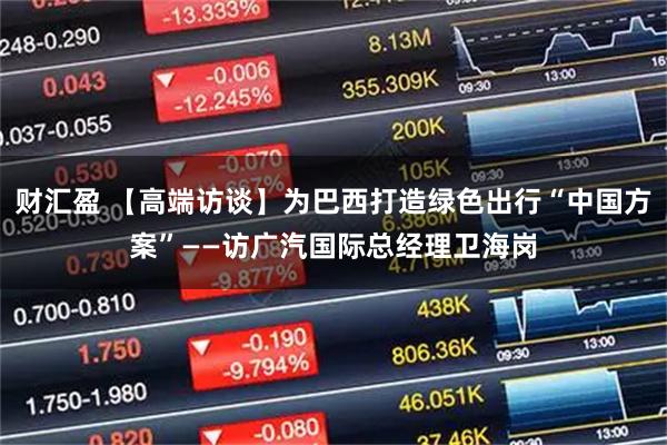 财汇盈 【高端访谈】为巴西打造绿色出行“中国方案”——访广汽国际总经理卫海岗