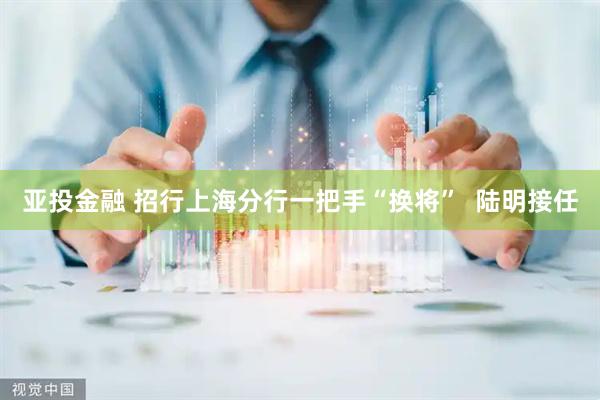 亚投金融 招行上海分行一把手“换将”  陆明接任