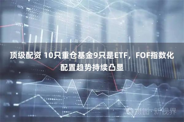 顶级配资 10只重仓基金9只是ETF,FOF指数化配置趋势持续凸显