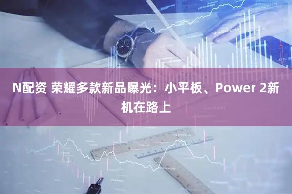 N配资 荣耀多款新品曝光:小平板、Power 2新机在路上