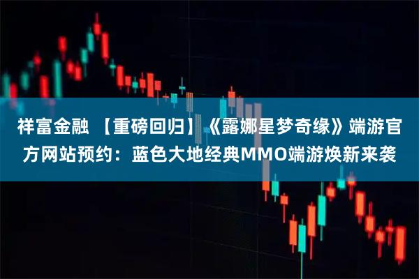 祥富金融 【重磅回归】《露娜星梦奇缘》端游官方网站预约：蓝色大地经典MMO端游焕新来袭