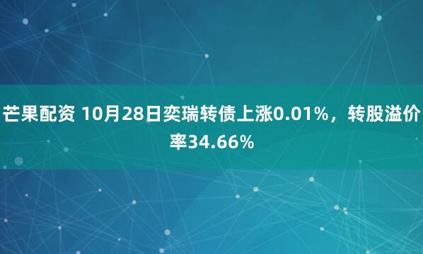 芒果配资 10月28日奕瑞转债上涨0.01%,转股溢价率34.66%