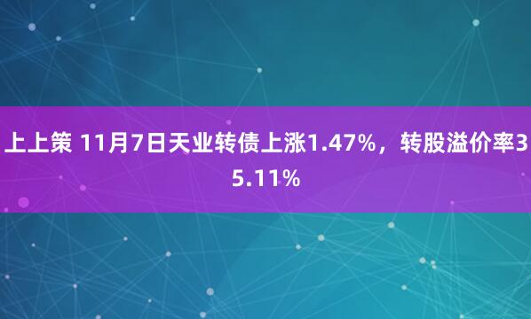 上上策 11月7日天业转债上涨1.47%,转股溢价率35.11%
