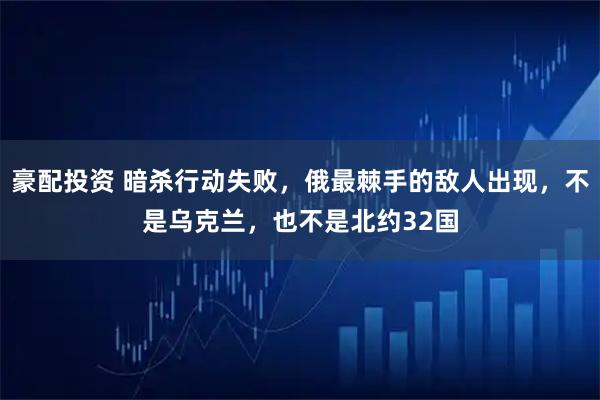 豪配投资 暗杀行动失败,俄最棘手的敌人出现,不是乌克兰,也不是北约32国