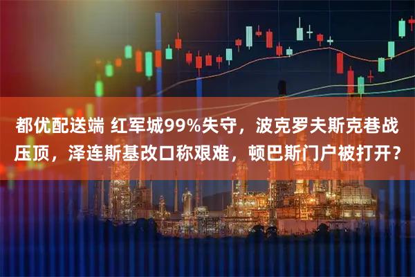 都优配送端 红军城99%失守,波克罗夫斯克巷战压顶,泽连斯基改口称艰难,顿巴斯门户被打开?