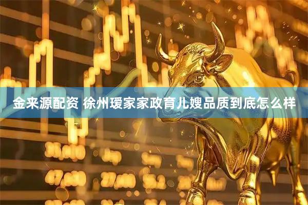 金来源配资 徐州瑷家家政育儿嫂品质到底怎么样