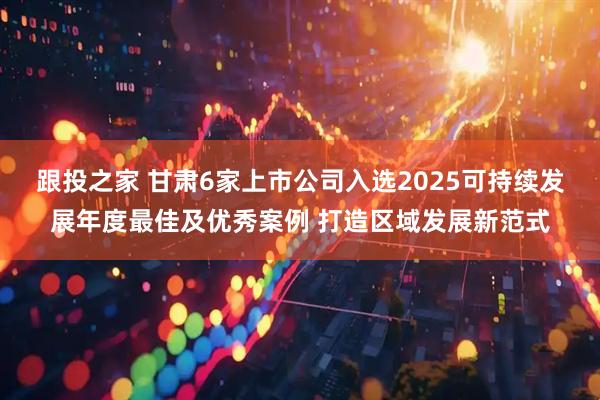 跟投之家 甘肃6家上市公司入选2025可持续发展年度最佳及优秀案例 打造区域发展新范式