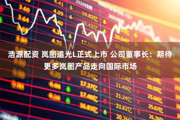 浩源配资 岚图追光L正式上市 公司董事长:期待更多岚图产品走向国际市场