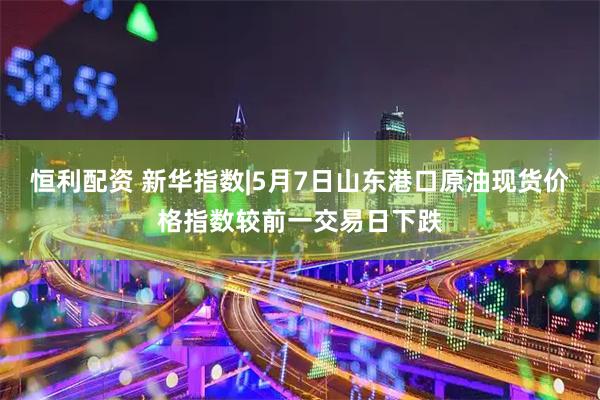 恒利配资 新华指数|5月7日山东港口原油现货价格指数较前一交易日下跌
