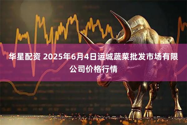 华星配资 2025年6月4日运城蔬菜批发市场有限公司价格行情