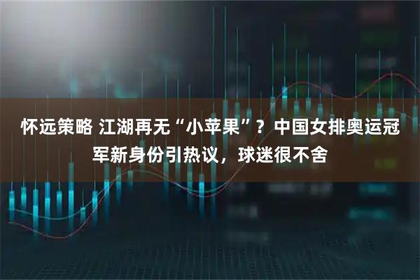 怀远策略 江湖再无“小苹果”?中国女排奥运冠军新身份引热议,球迷很不舍