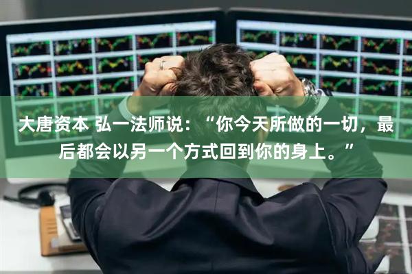 大唐资本 弘一法师说：“你今天所做的一切，最后都会以另一个方式回到你的身上。”