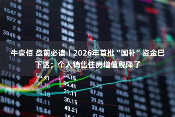 牛壹佰 盘前必读丨2026年首批“国补”资金已下达；个人销售住房增值税降了