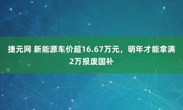 捷元网 新能源车价超16.67万元,明年才能拿满2万报废国补