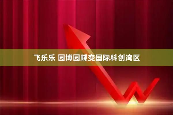 飞乐乐 园博园蝶变国际科创湾区