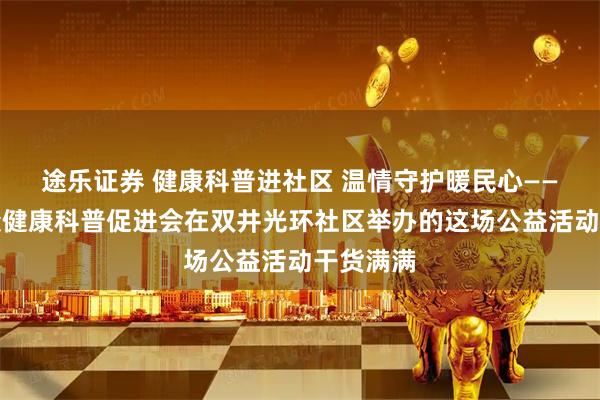 途乐证券 健康科普进社区 温情守护暖民心——北京大众健康科普促进会在双井光环社区举办的这场公益活动干货满满