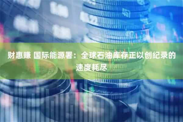 财惠赚 国际能源署：全球石油库存正以创纪录的速度耗尽