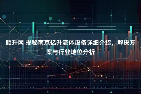 顺升网 揭秘南京亿升流体设备详细介绍，解决方案与行业地位分析